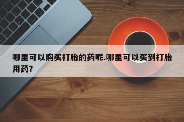 网上私人卖的打胎药一哪里可以购买打胎的药呢.哪里可以买到打胎用药？