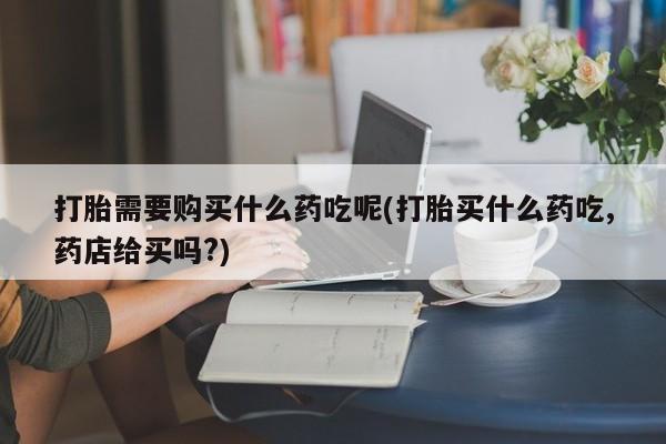 网上私人卖的打胎药一打胎需要购买什么药吃呢(打胎买什么药吃,药店给买吗?)
