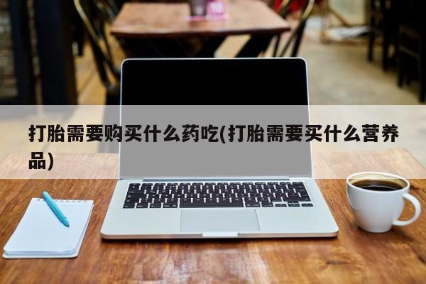 网上私人卖的打胎药一打胎需要购买什么药吃(打胎需要买什么营养品)