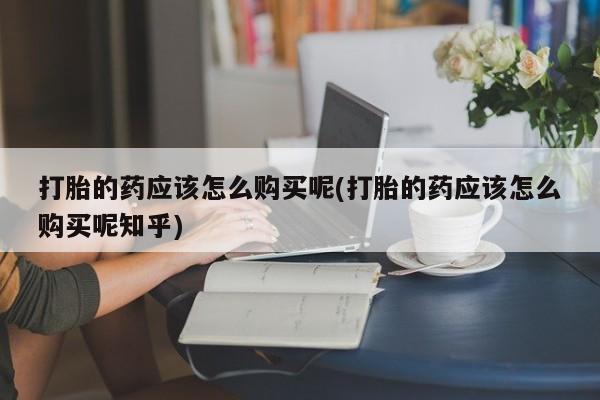 网上私人卖的打胎药一打胎的药应该怎么购买呢(打胎的药应该怎么购买呢知乎)